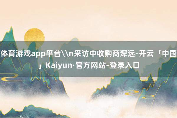 体育游戏app平台\n采访中收购商深远-开云「中国」Kaiyun·官方网站-登录入口