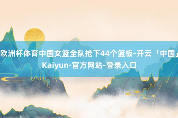 欧洲杯体育中国女篮全队抢下44个篮板-开云「中国」Kaiyun·官方网站-登录入口