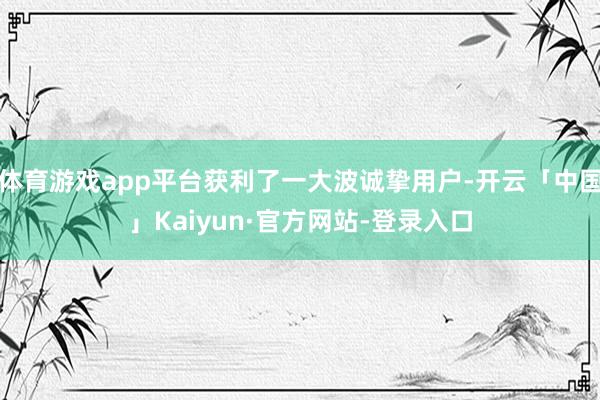 体育游戏app平台获利了一大波诚挚用户-开云「中国」Kaiyun·官方网站-登录入口