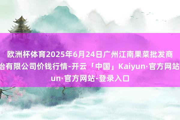 欧洲杯体育2025年6月24日广州江南果菜批发商场估量处治有限公司价钱行情-开云「中国」Kaiyun·官方网站-登录入口