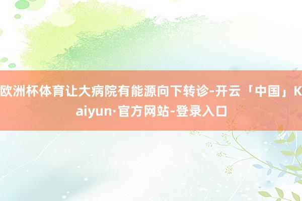 欧洲杯体育让大病院有能源向下转诊-开云「中国」Kaiyun·官方网站-登录入口