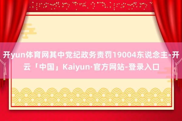 开yun体育网其中党纪政务责罚19004东说念主-开云「中国」Kaiyun·官方网站-登录入口