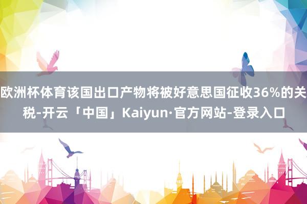 欧洲杯体育该国出口产物将被好意思国征收36%的关税-开云「中国」Kaiyun·官方网站-登录入口