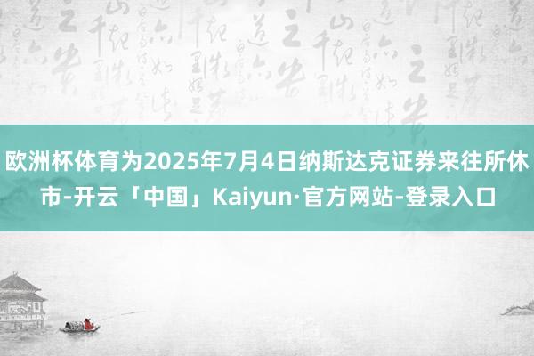 欧洲杯体育为2025年7月4日纳斯达克证券来往所休市-开云「中国」Kaiyun·官方网站-登录入口