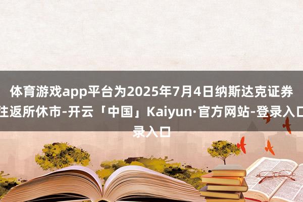 体育游戏app平台为2025年7月4日纳斯达克证券往返所休市-开云「中国」Kaiyun·官方网站-登录入口