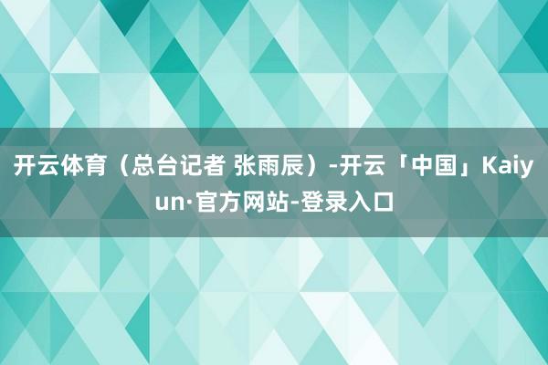开云体育（总台记者 张雨辰）-开云「中国」Kaiyun·官方网站-登录入口