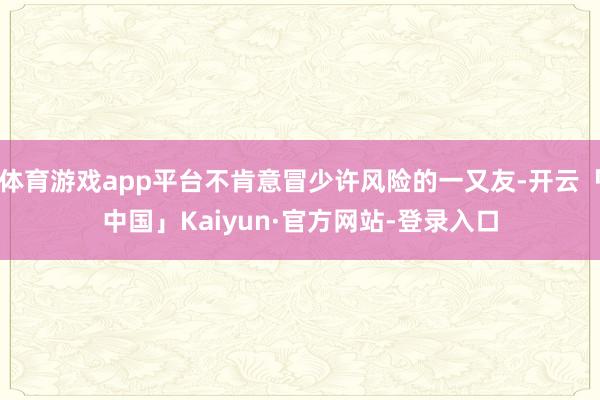 体育游戏app平台不肯意冒少许风险的一又友-开云「中国」Kaiyun·官方网站-登录入口