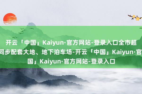 开云「中国」Kaiyun·官方网站-登录入口全市超30%的新建公园同步配套大地、地下泊车场-开云「中国」Kaiyun·官方网站-登录入口