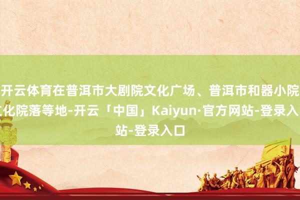 开云体育在普洱市大剧院文化广场、普洱市和器小院文化院落等地-开云「中国」Kaiyun·官方网站-登录入口