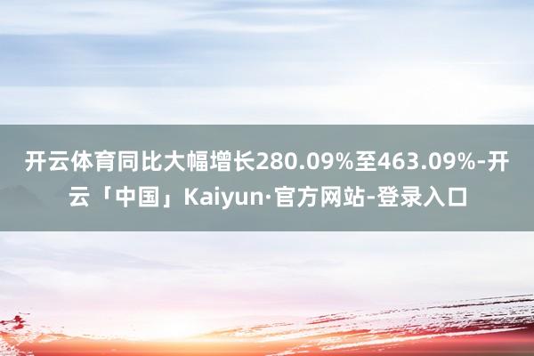 开云体育同比大幅增长280.09%至463.09%-开云「中国」Kaiyun·官方网站-登录入口