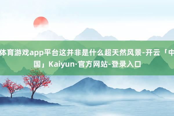 体育游戏app平台这并非是什么超天然风景-开云「中国」Kaiyun·官方网站-登录入口