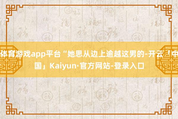 体育游戏app平台“她思从边上逾越这男的-开云「中国」Kaiyun·官方网站-登录入口