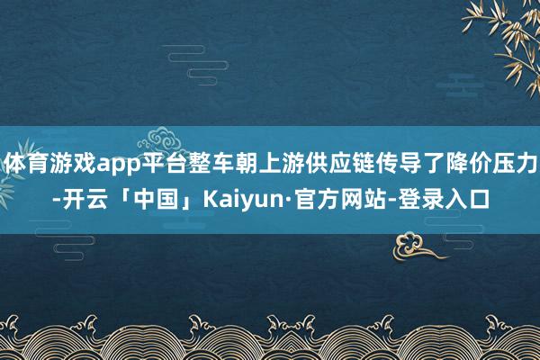 体育游戏app平台整车朝上游供应链传导了降价压力-开云「中国」Kaiyun·官方网站-登录入口