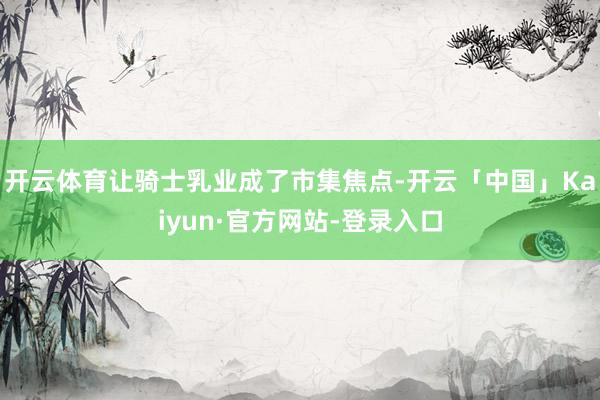 开云体育让骑士乳业成了市集焦点-开云「中国」Kaiyun·官方网站-登录入口