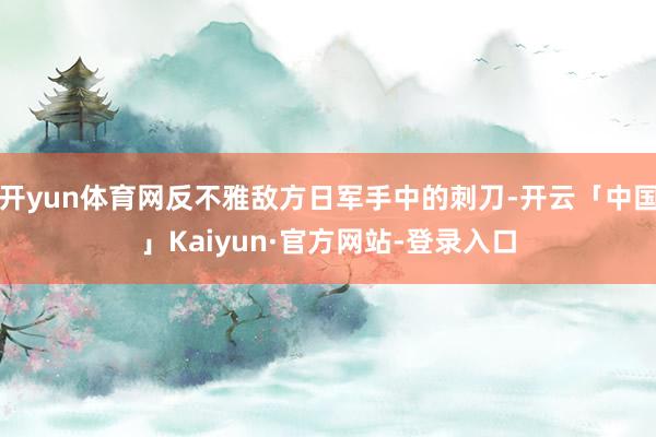 开yun体育网反不雅敌方日军手中的刺刀-开云「中国」Kaiyun·官方网站-登录入口