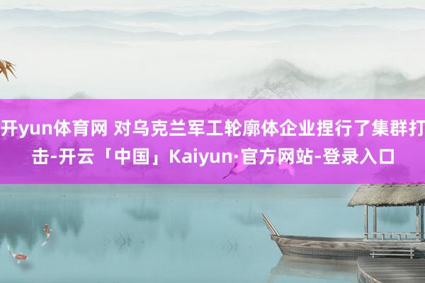 开yun体育网 对乌克兰军工轮廓体企业捏行了集群打击-开云「中国」Kaiyun·官方网站-登录入口