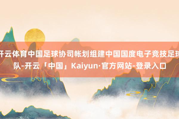 开云体育中国足球协司帐划组建中国国度电子竞技足球队-开云「中国」Kaiyun·官方网站-登录入口