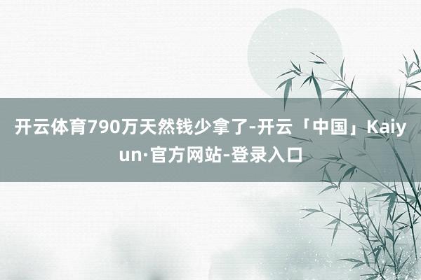 开云体育790万天然钱少拿了-开云「中国」Kaiyun·官方网站-登录入口