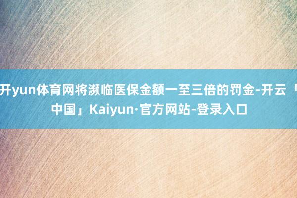 开yun体育网将濒临医保金额一至三倍的罚金-开云「中国」Kaiyun·官方网站-登录入口