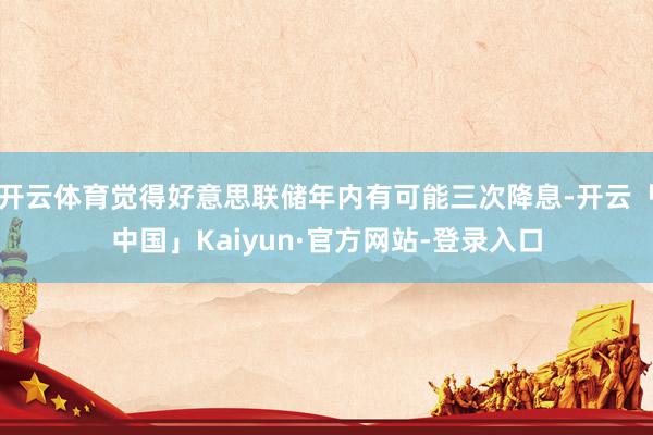 开云体育觉得好意思联储年内有可能三次降息-开云「中国」Kaiyun·官方网站-登录入口