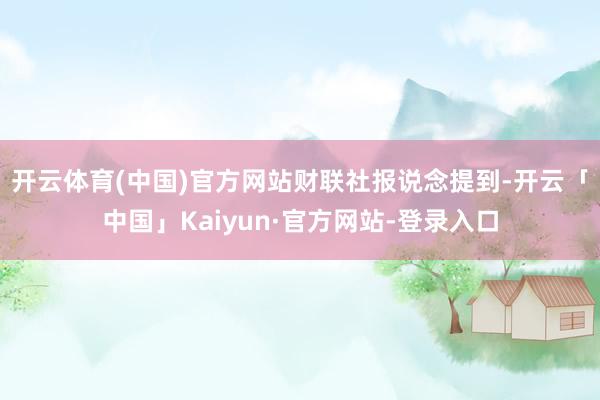 开云体育(中国)官方网站　　财联社报说念提到-开云「中国」Kaiyun·官方网站-登录入口