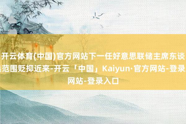 开云体育(中国)官方网站 下一任好意思联储主席东谈主选范围贬抑 近来-开云「中国」Kaiyun·官方网站-登录入口