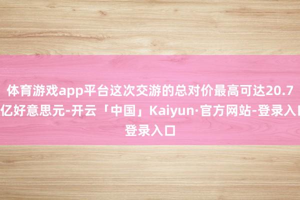体育游戏app平台这次交游的总对价最高可达20.75亿好意思元-开云「中国」Kaiyun·官方网站-登录入口
