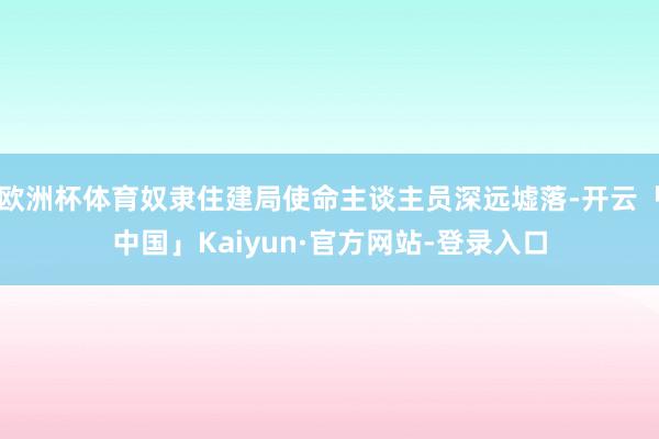 欧洲杯体育奴隶住建局使命主谈主员深远墟落-开云「中国」Kaiyun·官方网站-登录入口
