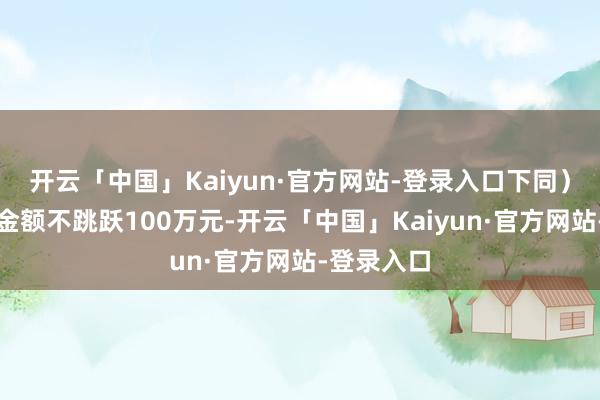 开云「中国」Kaiyun·官方网站-登录入口下同)本基金的金额不跳跃100万元-开云「中国」Kaiyun·官方网站-登录入口