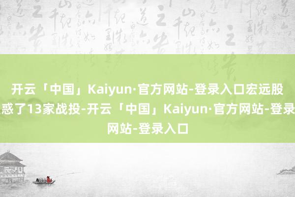 开云「中国」Kaiyun·官方网站-登录入口宏远股份蛊惑了13家战投-开云「中国」Kaiyun·官方网站-登录入口