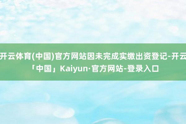 开云体育(中国)官方网站因未完成实缴出资登记-开云「中国」Kaiyun·官方网站-登录入口