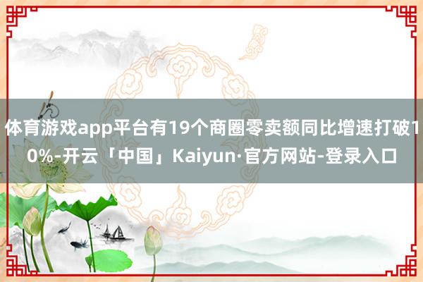 体育游戏app平台有19个商圈零卖额同比增速打破10%-开云「中国」Kaiyun·官方网站-登录入口