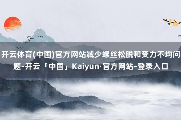 开云体育(中国)官方网站减少螺丝松脱和受力不均问题-开云「中国」Kaiyun·官方网站-登录入口