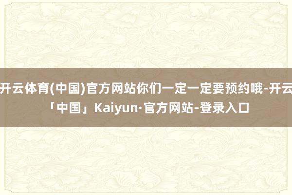 开云体育(中国)官方网站你们一定一定要预约哦-开云「中国」Kaiyun·官方网站-登录入口