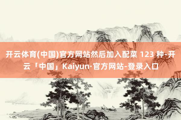 开云体育(中国)官方网站然后加入配菜 123 种-开云「中国」Kaiyun·官方网站-登录入口