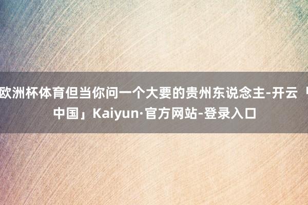 欧洲杯体育但当你问一个大要的贵州东说念主-开云「中国」Kaiyun·官方网站-登录入口