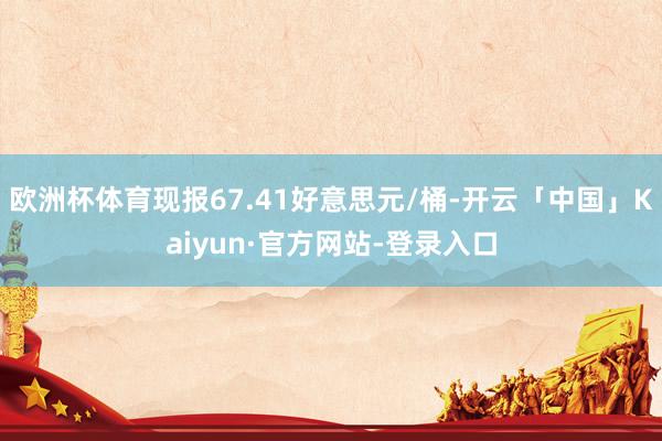 欧洲杯体育现报67.41好意思元/桶-开云「中国」Kaiyun·官方网站-登录入口