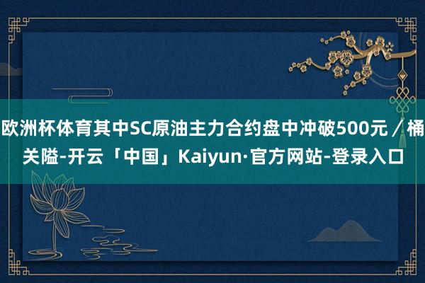 欧洲杯体育其中SC原油主力合约盘中冲破500元／桶关隘-开云「中国」Kaiyun·官方网站-登录入口