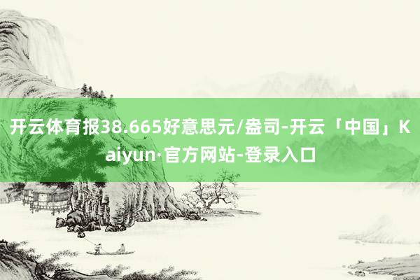 开云体育报38.665好意思元/盎司-开云「中国」Kaiyun·官方网站-登录入口