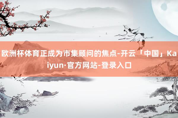 欧洲杯体育正成为市集顾问的焦点-开云「中国」Kaiyun·官方网站-登录入口