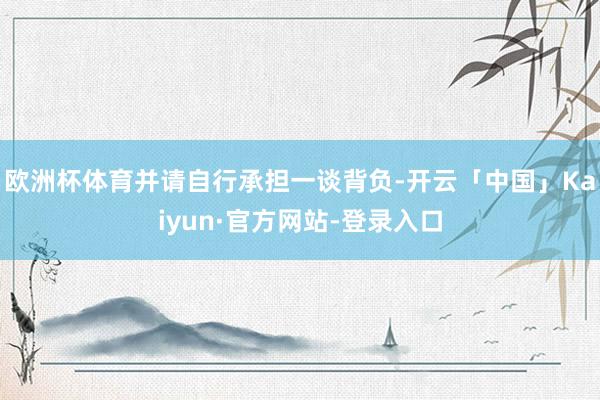 欧洲杯体育并请自行承担一谈背负-开云「中国」Kaiyun·官方网站-登录入口