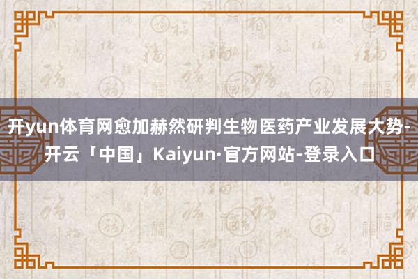 开yun体育网愈加赫然研判生物医药产业发展大势-开云「中国」Kaiyun·官方网站-登录入口