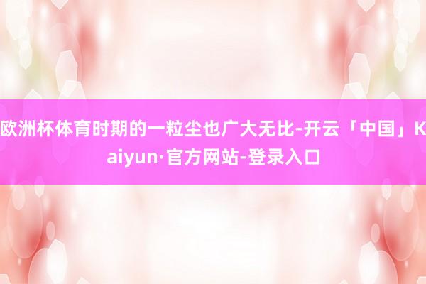 欧洲杯体育时期的一粒尘也广大无比-开云「中国」Kaiyun·官方网站-登录入口