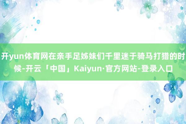 开yun体育网在亲手足姊妹们千里迷于骑马打猎的时候-开云「中国」Kaiyun·官方网站-登录入口