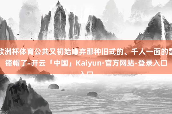 欧洲杯体育公共又初始嫌弃那种旧式的、千人一面的雷锋帽了-开云「中国」Kaiyun·官方网站-登录入口