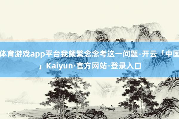 体育游戏app平台我频繁念念考这一问题-开云「中国」Kaiyun·官方网站-登录入口