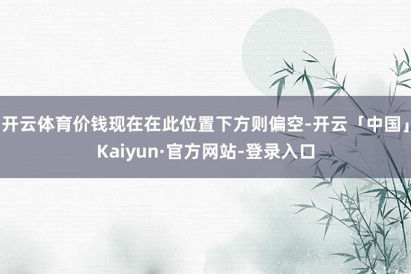 开云体育价钱现在在此位置下方则偏空-开云「中国」Kaiyun·官方网站-登录入口