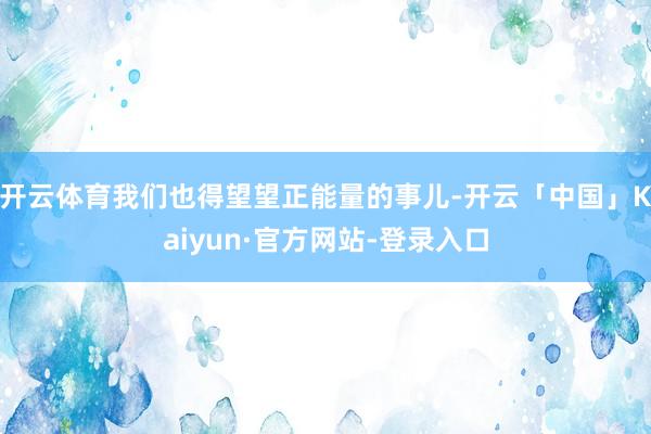 开云体育我们也得望望正能量的事儿-开云「中国」Kaiyun·官方网站-登录入口